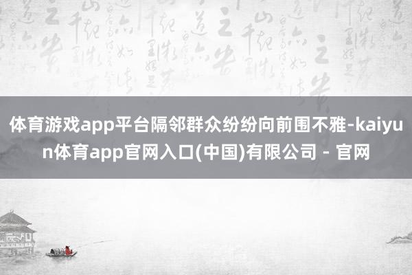 体育游戏app平台隔邻群众纷纷向前围不雅-kaiyun体育app官网入口(中国)有限公司 - 官网