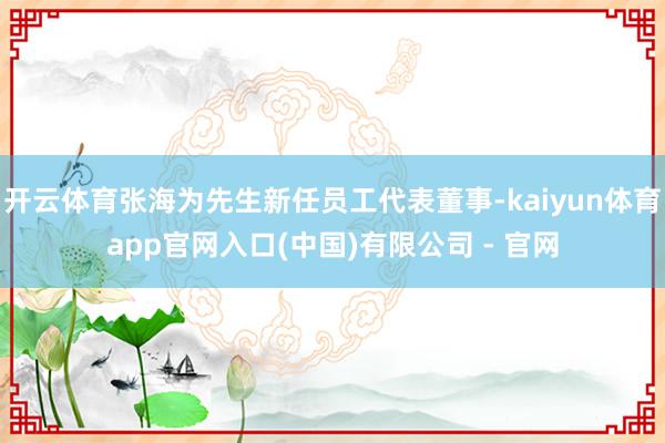 开云体育张海为先生新任员工代表董事-kaiyun体育app官网入口(中国)有限公司 - 官网