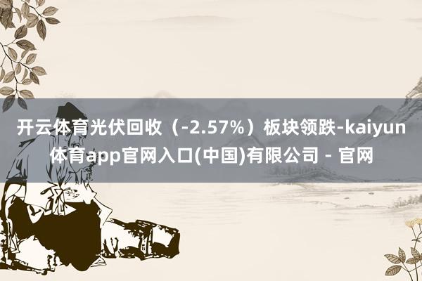 开云体育光伏回收（-2.57%）板块领跌-kaiyun体育app官网入口(中国)有限公司 - 官网