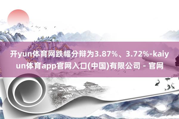 开yun体育网跌幅分辩为3.87%、3.72%-kaiyun体育app官网入口(中国)有限公司 - 官网