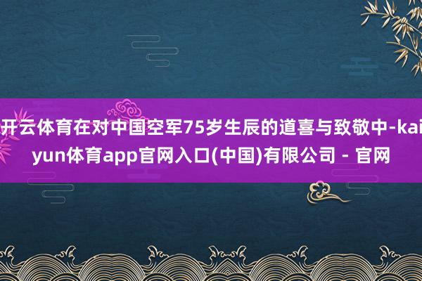 开云体育在对中国空军75岁生辰的道喜与致敬中-kaiyun体育app官网入口(中国)有限公司 - 官网