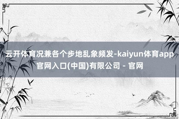 云开体育况兼各个步地乱象频发-kaiyun体育app官网入口(中国)有限公司 - 官网