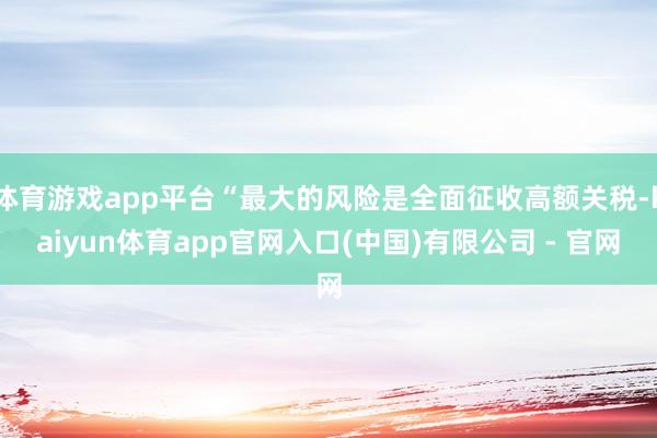 体育游戏app平台“最大的风险是全面征收高额关税-kaiyun体育app官网入口(中国)有限公司 - 官网