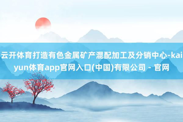 云开体育打造有色金属矿产混配加工及分销中心-kaiyun体育app官网入口(中国)有限公司 - 官网