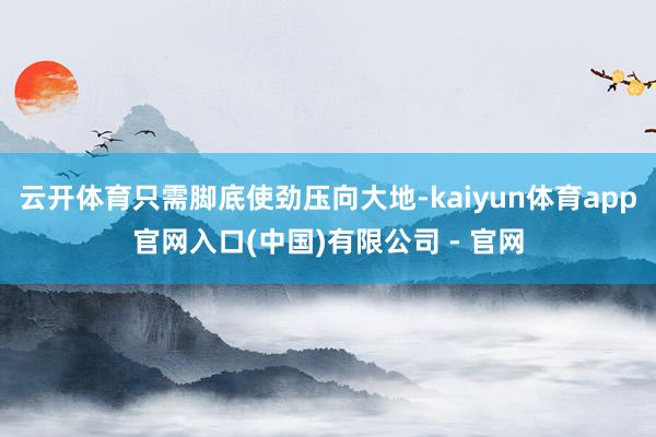 云开体育只需脚底使劲压向大地-kaiyun体育app官网入口(中国)有限公司 - 官网