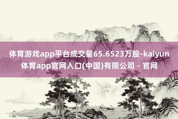 体育游戏app平台成交量65.6523万股-kaiyun体育app官网入口(中国)有限公司 - 官网