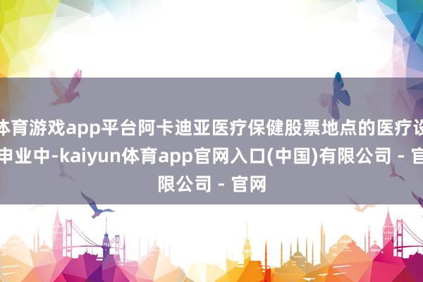 体育游戏app平台阿卡迪亚医疗保健股票地点的医疗设引申业中-kaiyun体育app官网入口(中国)有限公司 - 官网