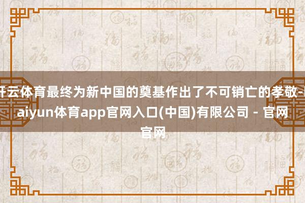 开云体育最终为新中国的奠基作出了不可销亡的孝敬-kaiyun体育app官网入口(中国)有限公司 - 官网