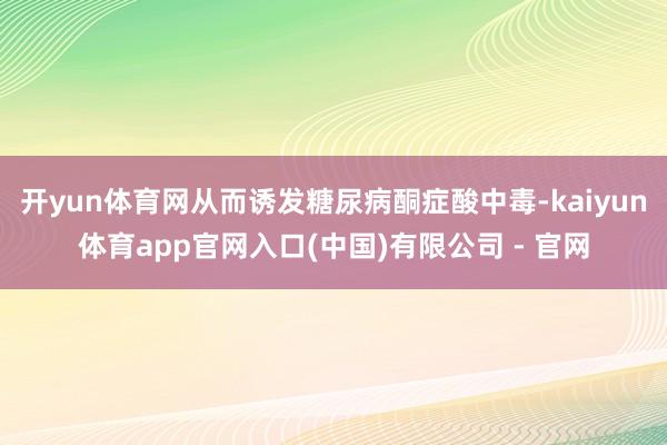 开yun体育网从而诱发糖尿病酮症酸中毒-kaiyun体育app官网入口(中国)有限公司 - 官网