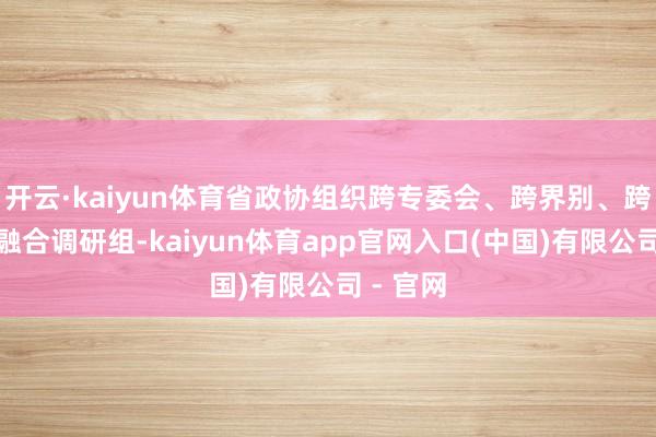 开云·kaiyun体育省政协组织跨专委会、跨界别、跨领域的融合调研组-kaiyun体育app官网入口(中国)有限公司 - 官网