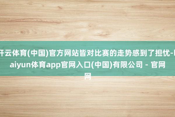 开云体育(中国)官方网站皆对比赛的走势感到了担忧-kaiyun体育app官网入口(中国)有限公司 - 官网
