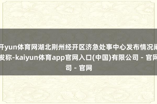 开yun体育网湖北荆州经开区济急处事中心发布情况阐发称-kaiyun体育app官网入口(中国)有限公司 - 官网