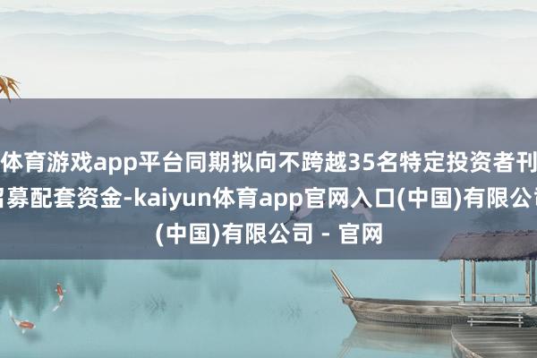 体育游戏app平台同期拟向不跨越35名特定投资者刊行股票召募配套资金-kaiyun体育app官网入口(中国)有限公司 - 官网