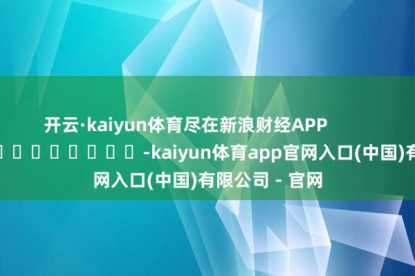 开云·kaiyun体育尽在新浪财经APP -kaiyun体育app官网入口(中国)有限公司 - 官网