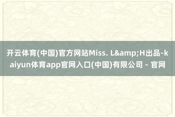 开云体育(中国)官方网站Miss. L&H出品-kaiyun体育app官网入口(中国)有限公司 - 官网