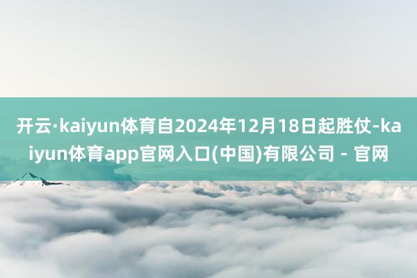 开云·kaiyun体育自2024年12月18日起胜仗-kaiyun体育app官网入口(中国)有限公司 - 官网