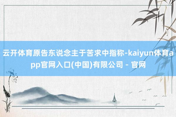 云开体育原告东说念主于苦求中指称-kaiyun体育app官网入口(中国)有限公司 - 官网