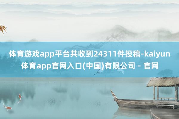 体育游戏app平台共收到24311件投稿-kaiyun体育app官网入口(中国)有限公司 - 官网
