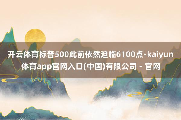 开云体育标普500此前依然迫临6100点-kaiyun体育app官网入口(中国)有限公司 - 官网
