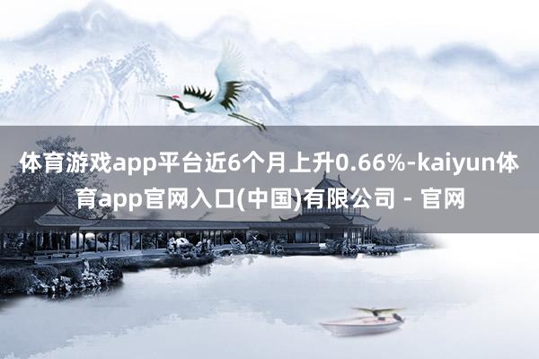 体育游戏app平台近6个月上升0.66%-kaiyun体育app官网入口(中国)有限公司 - 官网
