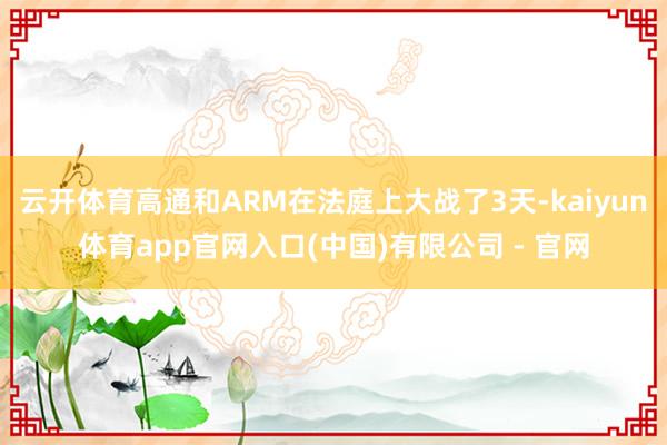 云开体育高通和ARM在法庭上大战了3天-kaiyun体育app官网入口(中国)有限公司 - 官网