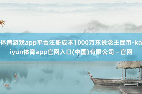 体育游戏app平台注册成本1000万东说念主民币-kaiyun体育app官网入口(中国)有限公司 - 官网