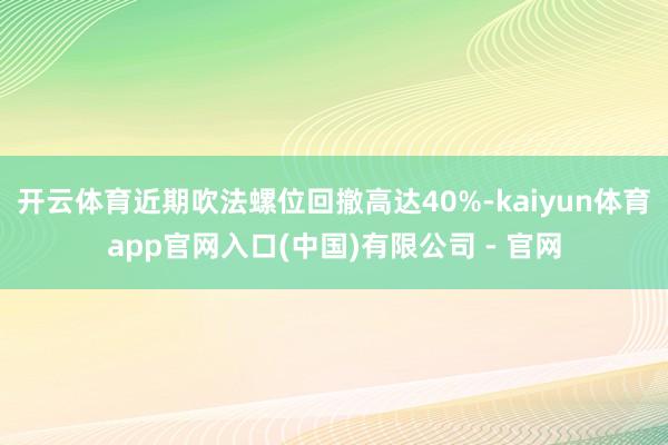 开云体育近期吹法螺位回撤高达40%-kaiyun体育app官网入口(中国)有限公司 - 官网