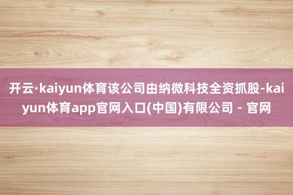 开云·kaiyun体育该公司由纳微科技全资抓股-kaiyun体育app官网入口(中国)有限公司 - 官网