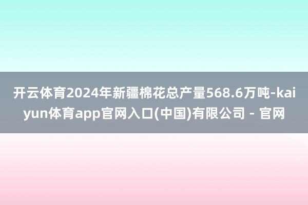 开云体育2024年新疆棉花总产量568.6万吨-kaiyun体育app官网入口(中国)有限公司 - 官网