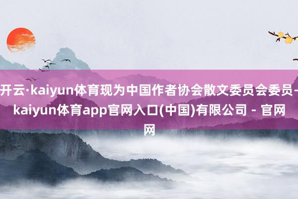 开云·kaiyun体育现为中国作者协会散文委员会委员-kaiyun体育app官网入口(中国)有限公司 - 官网