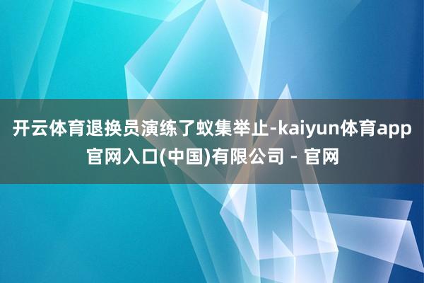 开云体育退换员演练了蚁集举止-kaiyun体育app官网入口(中国)有限公司 - 官网
