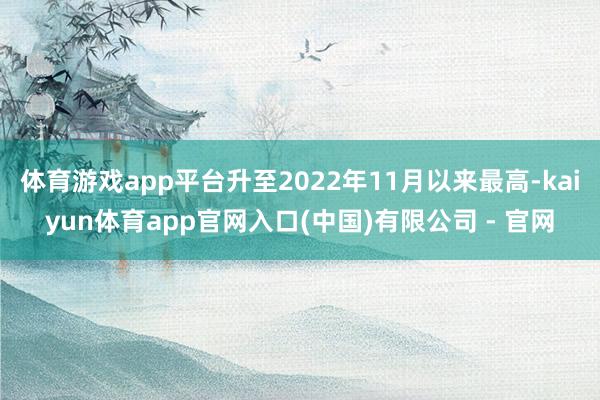 体育游戏app平台升至2022年11月以来最高-kaiyun体育app官网入口(中国)有限公司 - 官网