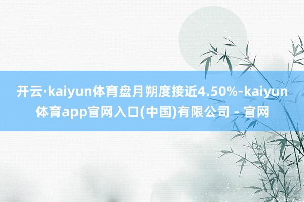 开云·kaiyun体育盘月朔度接近4.50%-kaiyun体育app官网入口(中国)有限公司 - 官网