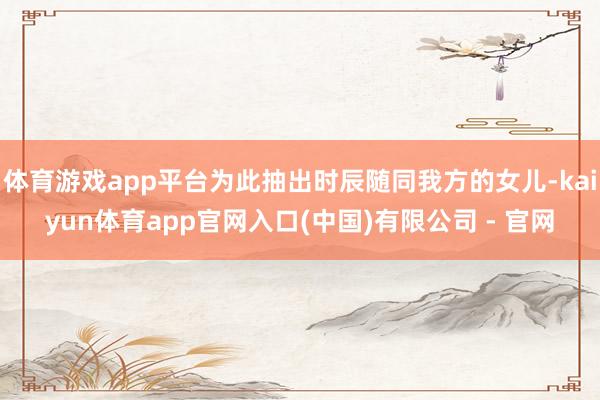 体育游戏app平台为此抽出时辰随同我方的女儿-kaiyun体育app官网入口(中国)有限公司 - 官网