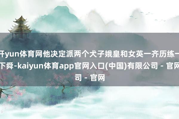 开yun体育网他决定派两个犬子娥皇和女英一齐历练一下舜-kaiyun体育app官网入口(中国)有限公司 - 官网