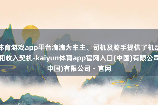 体育游戏app平台滴滴为车主、司机及骑手提供了机动的职责和收入契机-kaiyun体育app官网入口(中国)有限公司 - 官网