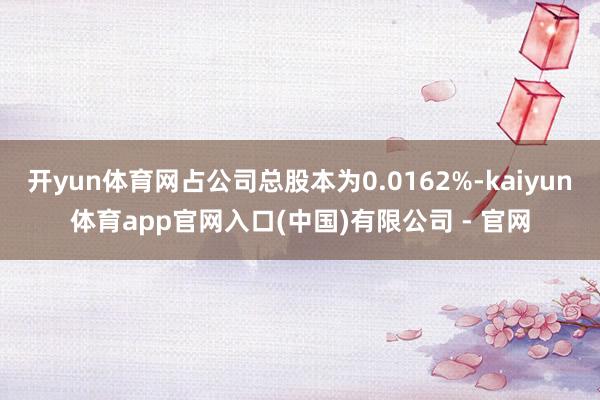 开yun体育网占公司总股本为0.0162%-kaiyun体育app官网入口(中国)有限公司 - 官网