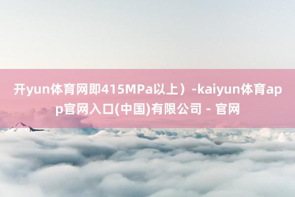 开yun体育网即415MPa以上）-kaiyun体育app官网入口(中国)有限公司 - 官网