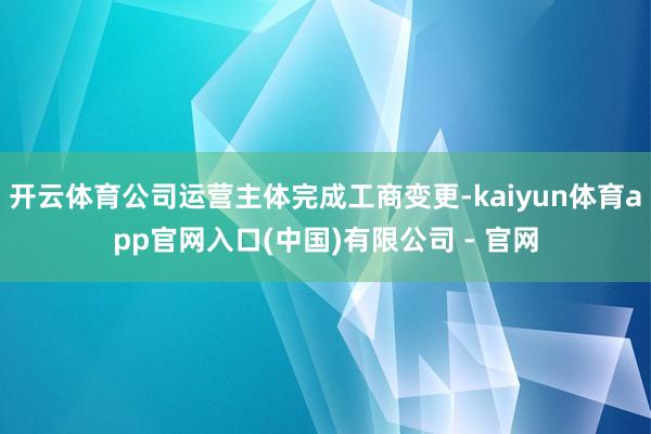 开云体育公司运营主体完成工商变更-kaiyun体育app官网入口(中国)有限公司 - 官网