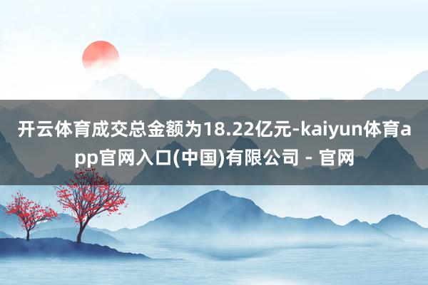 开云体育成交总金额为18.22亿元-kaiyun体育app官网入口(中国)有限公司 - 官网