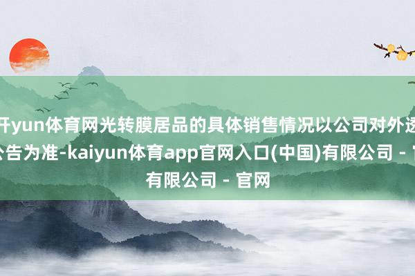 开yun体育网光转膜居品的具体销售情况以公司对外透露公告为准-kaiyun体育app官网入口(中国)有限公司 - 官网