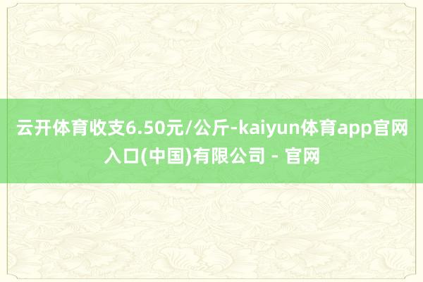 云开体育收支6.50元/公斤-kaiyun体育app官网入口(中国)有限公司 - 官网
