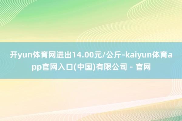 开yun体育网进出14.00元/公斤-kaiyun体育app官网入口(中国)有限公司 - 官网