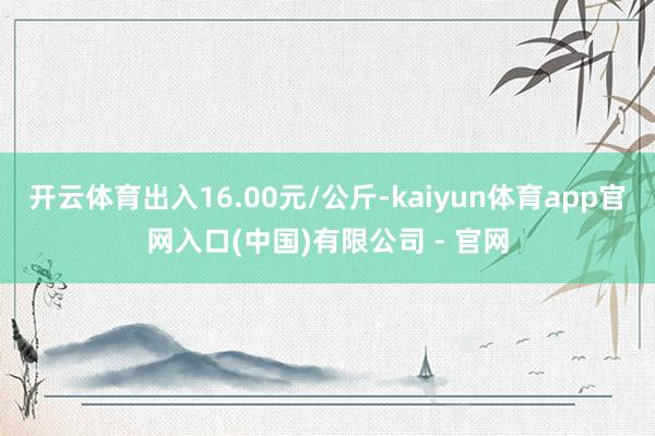 开云体育出入16.00元/公斤-kaiyun体育app官网入口(中国)有限公司 - 官网