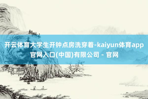 开云体育大学生开钟点房洗穿着-kaiyun体育app官网入口(中国)有限公司 - 官网