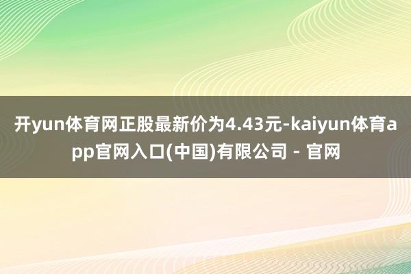 开yun体育网正股最新价为4.43元-kaiyun体育app官网入口(中国)有限公司 - 官网
