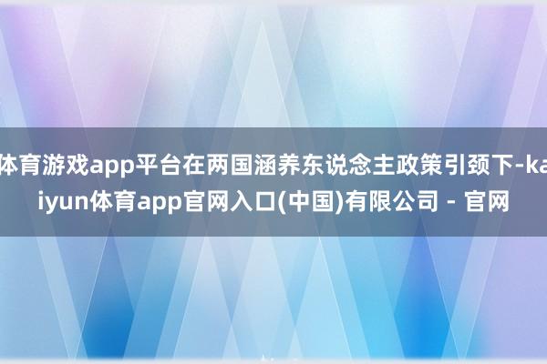 体育游戏app平台在两国涵养东说念主政策引颈下-kaiyun体育app官网入口(中国)有限公司 - 官网