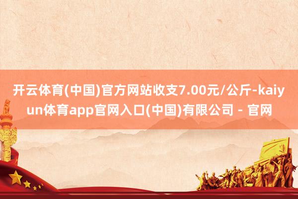 开云体育(中国)官方网站收支7.00元/公斤-kaiyun体育app官网入口(中国)有限公司 - 官网