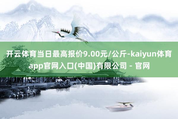 开云体育当日最高报价9.00元/公斤-kaiyun体育app官网入口(中国)有限公司 - 官网
