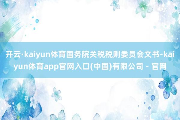 开云·kaiyun体育国务院关税税则委员会文书-kaiyun体育app官网入口(中国)有限公司 - 官网